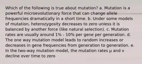 Which of the following is true about mutation? a. Mutation is a powerful microevolutionary force that can change allele frequencies dramatically in a short time. b. Under some models of mutation, heterozygosity decreases to zero unless it is balanced by another force (like natural selection). c. Mutation rates are usually around 1% - 10% per gene per generation. d. The one way mutation model leads to random increases or decreases in gene frequencies from generation to generation. e. In the two-way mutation model, the mutation rates µ and ν decline over time to zero