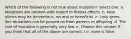 Which of the following is not true about mutation? Select one: a. Mutations are random with regard to fitness effects. b. New alleles may be deleterious, neutral or beneficial. c. Only germ-line mutations can be passed on from parents to offspring. d. The rate of mutation is generally very low. e. Choose this answer if you think that all of the above are correct, i.e. none is false.