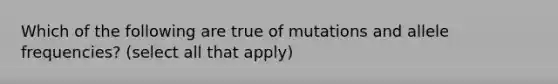 Which of the following are true of mutations and allele frequencies? (select all that apply)