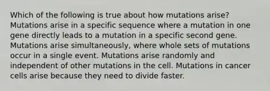 Which of the following is true about how mutations arise? Mutations arise in a specific sequence where a mutation in one gene directly leads to a mutation in a specific second gene. Mutations arise simultaneously, where whole sets of mutations occur in a single event. Mutations arise randomly and independent of other mutations in the cell. Mutations in cancer cells arise because they need to divide faster.