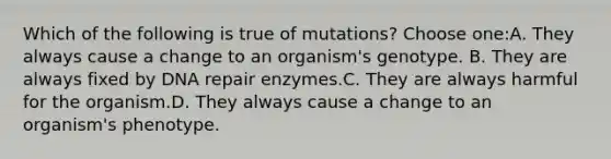 Which of the following is true of mutations? Choose one:A. They always cause a change to an organism's genotype. B. They are always fixed by DNA repair enzymes.C. They are always harmful for the organism.D. They always cause a change to an organism's phenotype.