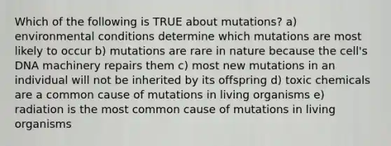 Which of the following is TRUE about mutations? a) environmental conditions determine which mutations are most likely to occur b) mutations are rare in nature because the cell's DNA machinery repairs them c) most new mutations in an individual will not be inherited by its offspring d) toxic chemicals are a common cause of mutations in living organisms e) radiation is the most common cause of mutations in living organisms