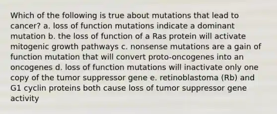 Which of the following is true about mutations that lead to cancer? a. loss of function mutations indicate a dominant mutation b. the loss of function of a Ras protein will activate mitogenic growth pathways c. nonsense mutations are a gain of function mutation that will convert proto-oncogenes into an oncogenes d. loss of function mutations will inactivate only one copy of the tumor suppressor gene e. retinoblastoma (Rb) and G1 cyclin proteins both cause loss of tumor suppressor gene activity