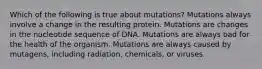 Which of the following is true about mutations? Mutations always involve a change in the resulting protein. Mutations are changes in the nucleotide sequence of DNA. Mutations are always bad for the health of the organism. Mutations are always caused by mutagens, including radiation, chemicals, or viruses.