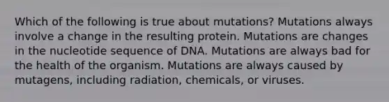 Which of the following is true about mutations? Mutations always involve a change in the resulting protein. Mutations are changes in the nucleotide sequence of DNA. Mutations are always bad for the health of the organism. Mutations are always caused by mutagens, including radiation, chemicals, or viruses.