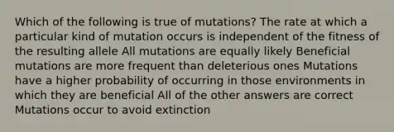 Which of the following is true of mutations? The rate at which a particular kind of mutation occurs is independent of the fitness of the resulting allele All mutations are equally likely Beneficial mutations are more frequent than deleterious ones Mutations have a higher probability of occurring in those environments in which they are beneficial All of the other answers are correct Mutations occur to avoid extinction