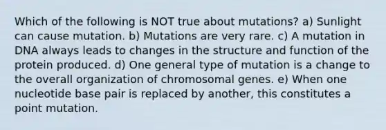 Which of the following is NOT true about mutations? a) Sunlight can cause mutation. b) Mutations are very rare. c) A mutation in DNA always leads to changes in the structure and function of the protein produced. d) One general type of mutation is a change to the overall organization of chromosomal genes. e) When one nucleotide base pair is replaced by another, this constitutes a point mutation.