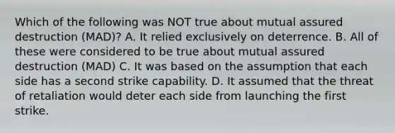 Which of the following was NOT true about mutual assured destruction (MAD)? A. It relied exclusively on deterrence. B. All of these were considered to be true about mutual assured destruction (MAD) C. It was based on the assumption that each side has a second strike capability. D. It assumed that the threat of retaliation would deter each side from launching the first strike.