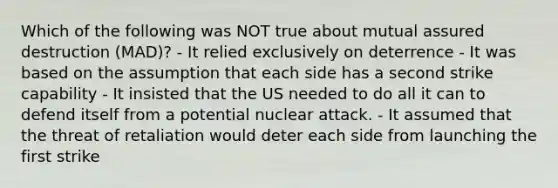 Which of the following was NOT true about mutual assured destruction (MAD)? - It relied exclusively on deterrence - It was based on the assumption that each side has a second strike capability - It insisted that the US needed to do all it can to defend itself from a potential nuclear attack. - It assumed that the threat of retaliation would deter each side from launching the first strike