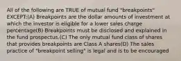 All of the following are TRUE of mutual fund "breakpoints" EXCEPT:(A) Breakpoints are the dollar amounts of investment at which the investor is eligible for a lower sales charge percentage(B) Breakpoints must be disclosed and explained in the fund prospectus.(C) The only mutual fund class of shares that provides breakpoints are Class A shares(D) The sales practice of "breakpoint selling" is legal and is to be encouraged