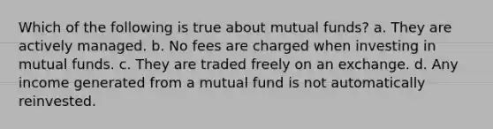 Which of the following is true about mutual funds? a. They are actively managed. b. No fees are charged when investing in mutual funds. c. They are traded freely on an exchange. d. Any income generated from a mutual fund is not automatically reinvested.