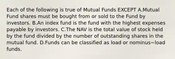 Each of the following is true of Mutual Funds EXCEPT A.Mutual Fund shares must be bought from or sold to the Fund by investors. B.An index fund is the fund with the highest expenses payable by investors. C.The NAV is the total value of stock held by the fund divided by the number of outstanding shares in the mutual fund. D.Funds can be classified as load or nominus−load funds.