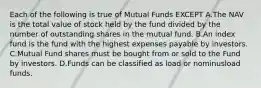 Each of the following is true of Mutual Funds EXCEPT A.The NAV is the total value of stock held by the fund divided by the number of outstanding shares in the mutual fund. B.An index fund is the fund with the highest expenses payable by investors. C.Mutual Fund shares must be bought from or sold to the Fund by investors. D.Funds can be classified as load or nominusload funds.