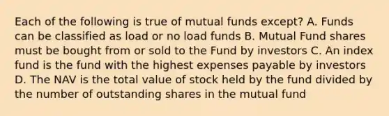 Each of the following is true of mutual funds except? A. Funds can be classified as load or no load funds B. Mutual Fund shares must be bought from or sold to the Fund by investors C. An index fund is the fund with the highest expenses payable by investors D. The NAV is the total value of stock held by the fund divided by the number of outstanding shares in the mutual fund