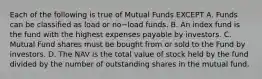 Each of the following is true of Mutual Funds EXCEPT A. Funds can be classified as load or no−load funds. B. An index fund is the fund with the highest expenses payable by investors. C. Mutual Fund shares must be bought from or sold to the Fund by investors. D. The NAV is the total value of stock held by the fund divided by the number of outstanding shares in the mutual fund.