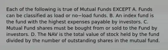 Each of the following is true of Mutual Funds EXCEPT A. Funds can be classified as load or no−load funds. B. An index fund is the fund with the highest expenses payable by investors. C. Mutual Fund shares must be bought from or sold to the Fund by investors. D. The NAV is the total value of stock held by the fund divided by the number of outstanding shares in the mutual fund.