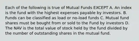 Each of the following is true of Mutual Funds EXCEPT A. An index is the fund with the highest expenses payable by investors. B. Funds can be classified as load or no-load funds C. Mutual fund shares must be bought from or sold to the Fund by investors D. The NAV is the total value of stock held by the fund divided by the number of outstanding shares in the mutual fund.