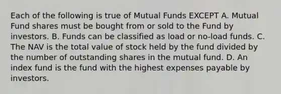 Each of the following is true of Mutual Funds EXCEPT A. Mutual Fund shares must be bought from or sold to the Fund by investors. B. Funds can be classified as load or no-load funds. C. The NAV is the total value of stock held by the fund divided by the number of outstanding shares in the mutual fund. D. An index fund is the fund with the highest expenses payable by investors.