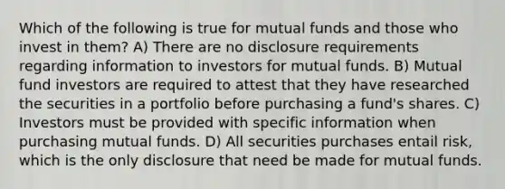 Which of the following is true for mutual funds and those who invest in them? A) There are no disclosure requirements regarding information to investors for mutual funds. B) Mutual fund investors are required to attest that they have researched the securities in a portfolio before purchasing a fund's shares. C) Investors must be provided with specific information when purchasing mutual funds. D) All securities purchases entail risk, which is the only disclosure that need be made for mutual funds.