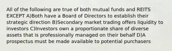 All of the following are true of both mutual funds and REITS EXCEPT A)Both have a Board of Directors to establish their strategic direction B)Secondary market trading offers liquidity to investors C)Investors own a proportionate share of diverse assets that is professionally managed on their behalf D)A prospectus must be made available to potential purchasers