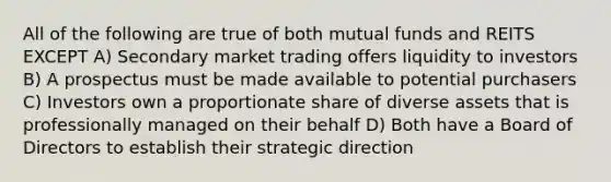 All of the following are true of both mutual funds and REITS EXCEPT A) Secondary market trading offers liquidity to investors B) A prospectus must be made available to potential purchasers C) Investors own a proportionate share of diverse assets that is professionally managed on their behalf D) Both have a Board of Directors to establish their strategic direction