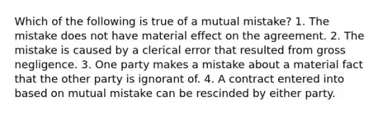 Which of the following is true of a mutual mistake? 1. The mistake does not have material effect on the agreement. 2. The mistake is caused by a clerical error that resulted from gross negligence. 3. One party makes a mistake about a material fact that the other party is ignorant of. 4. A contract entered into based on mutual mistake can be rescinded by either party.