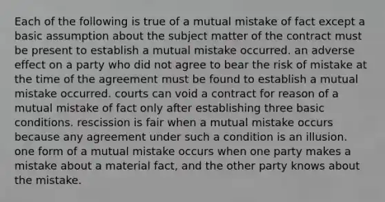 Each of the following is true of a mutual mistake of fact except a basic assumption about the subject matter of the contract must be present to establish a mutual mistake occurred. an adverse effect on a party who did not agree to bear the risk of mistake at the time of the agreement must be found to establish a mutual mistake occurred. courts can void a contract for reason of a mutual mistake of fact only after establishing three basic conditions. rescission is fair when a mutual mistake occurs because any agreement under such a condition is an illusion. one form of a mutual mistake occurs when one party makes a mistake about a material fact, and the other party knows about the mistake.