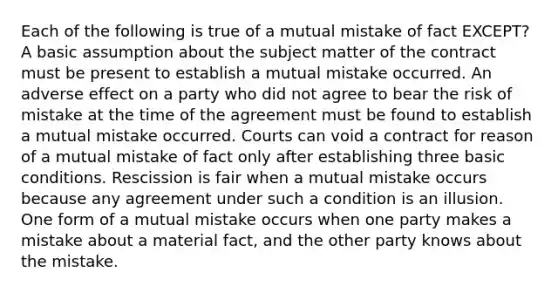 Each of the following is true of a mutual mistake of fact EXCEPT? A basic assumption about the subject matter of the contract must be present to establish a mutual mistake occurred. An adverse effect on a party who did not agree to bear the risk of mistake at the time of the agreement must be found to establish a mutual mistake occurred. Courts can void a contract for reason of a mutual mistake of fact only after establishing three basic conditions. Rescission is fair when a mutual mistake occurs because any agreement under such a condition is an illusion. One form of a mutual mistake occurs when one party makes a mistake about a material fact, and the other party knows about the mistake.