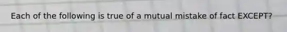 Each of the following is true of a mutual mistake of fact EXCEPT?