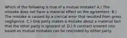 Which of the following is true of a mutual mistake? A.) The mistake does not have a material effect on the agreement. B.) The mistake is caused by a clerical error that resulted from gross negligence. C.) One party makes a mistake about a material fact that the other party is ignorant of. D.) A contract entered into based on mutual mistakes can be rescinded by either party.