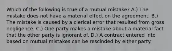 Which of the following is true of a mutual mistake? A.) The mistake does not have a material effect on the agreement. B.) The mistake is caused by a clerical error that resulted from gross negligence. C.) One party makes a mistake about a material fact that the other party is ignorant of. D.) A contract entered into based on mutual mistakes can be rescinded by either party.