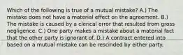 Which of the following is true of a mutual mistake? A.) The mistake does not have a material effect on the agreement. B.) The mistake is caused by a clerical error that resulted from gross negligence. C.) One party makes a mistake about a material fact that the other party is ignorant of. D.) A contract entered into based on a mutual mistake can be rescinded by either party.