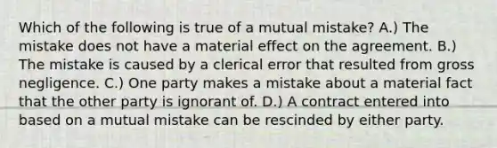 Which of the following is true of a mutual mistake? A.) The mistake does not have a material effect on the agreement. B.) The mistake is caused by a clerical error that resulted from gross negligence. C.) One party makes a mistake about a material fact that the other party is ignorant of. D.) A contract entered into based on a mutual mistake can be rescinded by either party.