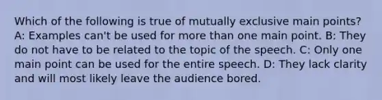 Which of the following is true of mutually exclusive main points? A: Examples can't be used for more than one main point. B: They do not have to be related to the topic of the speech. C: Only one main point can be used for the entire speech. D: They lack clarity and will most likely leave the audience bored.