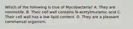 Which of the following is true of Mycobacteria? A. They are nonmotile. B. Their cell wall contains N-acetylmuramic acid C. Their cell wall has a low lipid content. D. They are a pleasant commensal organism.