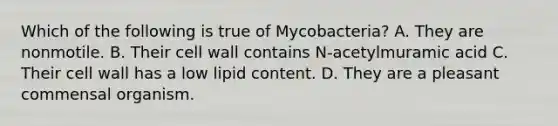 Which of the following is true of Mycobacteria? A. They are nonmotile. B. Their cell wall contains N-acetylmuramic acid C. Their cell wall has a low lipid content. D. They are a pleasant commensal organism.