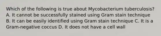 Which of the following is true about Mycobacterium tuberculosis? A. It cannot be successfully stained using Gram stain technique B. It can be easily identified using Gram stain technique C. It is a Gram-negative coccus D. It does not have a cell wall