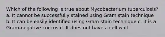 Which of the following is true about Mycobacterium tuberculosis? a. It cannot be successfully stained using Gram stain technique b. It can be easily identified using Gram stain technique c. It is a Gram-negative coccus d. It does not have a cell wall