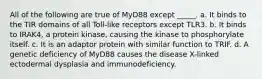 All of the following are true of MyD88 except _____. a. It binds to the TIR domains of all Toll-like receptors except TLR3. b. It binds to IRAK4, a protein kinase, causing the kinase to phosphorylate itself. c. It is an adaptor protein with similar function to TRIF. d. A genetic deficiency of MyD88 causes the disease X-linked ectodermal dysplasia and immunodeficiency.