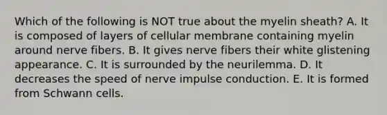 Which of the following is NOT true about the myelin sheath? A. It is composed of layers of cellular membrane containing myelin around nerve fibers. B. It gives nerve fibers their white glistening appearance. C. It is surrounded by the neurilemma. D. It decreases the speed of nerve impulse conduction. E. It is formed from Schwann cells.