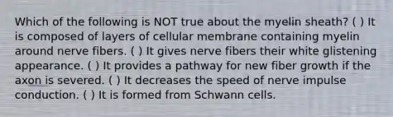 Which of the following is NOT true about the myelin sheath? ( ) It is composed of layers of cellular membrane containing myelin around nerve fibers. ( ) It gives nerve fibers their white glistening appearance. ( ) It provides a pathway for new fiber growth if the axon is severed. ( ) It decreases the speed of nerve impulse conduction. ( ) It is formed from Schwann cells.