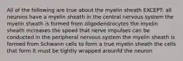 All of the following are true about the myelin sheath EXCEPT: all neurons have a myelin sheath in the central nervous system the myelin sheath is formed from oligodendrocytes the myelin sheath increases the speed that nerve impulses can be conducted in the peripheral nervous system the myelin sheath is formed from Schwann cells to form a true myelin sheath the cells that form it must be tightly wrapped arounfd the neuron