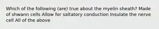 Which of the following (are) true about the myelin sheath? Made of shwann cells Allow for saltatory conduction Insulate the nerve cell All of the above