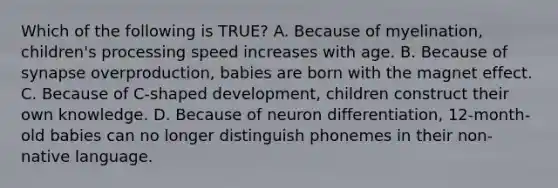 Which of the following is TRUE? A. Because of myelination, children's processing speed increases with age. B. Because of synapse overproduction, babies are born with the magnet effect. C. Because of C-shaped development, children construct their own knowledge. D. Because of neuron differentiation, 12-month-old babies can no longer distinguish phonemes in their non-native language.