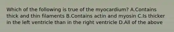 Which of the following is true of the myocardium? A.Contains thick and thin filaments B.Contains actin and myosin C.Is thicker in the left ventricle than in the right ventricle D.All of the above