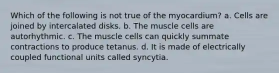 Which of the following is not true of the myocardium? a. Cells are joined by intercalated disks. b. The muscle cells are autorhythmic. c. The muscle cells can quickly summate contractions to produce tetanus. d. It is made of electrically coupled functional units called syncytia.