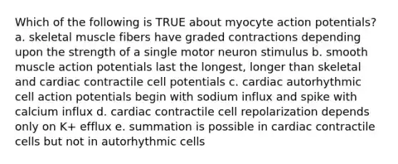 Which of the following is TRUE about myocyte action potentials? a. skeletal muscle fibers have graded contractions depending upon the strength of a single motor neuron stimulus b. smooth muscle action potentials last the longest, longer than skeletal and cardiac contractile cell potentials c. cardiac autorhythmic cell action potentials begin with sodium influx and spike with calcium influx d. cardiac contractile cell repolarization depends only on K+ efflux e. summation is possible in cardiac contractile cells but not in autorhythmic cells