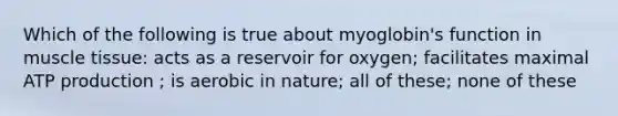 Which of the following is true about myoglobin's function in muscle tissue: acts as a reservoir for oxygen; facilitates maximal ATP production ; is aerobic in nature; all of these; none of these