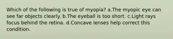 Which of the following is true of myopia? a.The myopic eye can see far objects clearly. b.The eyeball is too short. c.Light rays focus behind the retina. d.Concave lenses help correct this condition.