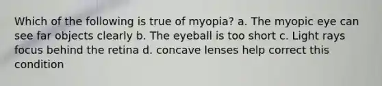 Which of the following is true of myopia? a. The myopic eye can see far objects clearly b. The eyeball is too short c. Light rays focus behind the retina d. concave lenses help correct this condition